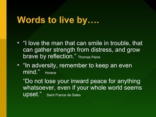 Words to live by….
• “I love the man that can smile in trouble, that
can gather strength from distress, and grow
brave by reflection.” Thomas Paine
• “In adversity, remember to keep an even
mind.” Horace
“Do not lose your inward peace for anything
whatsoever, even if your whole world seems
upset.” Saint France de Sales
 