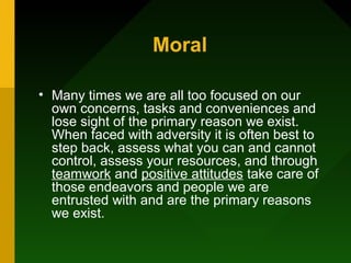 Moral
• Many times we are all too focused on our
own concerns, tasks and conveniences and
lose sight of the primary reason we exist.
When faced with adversity it is often best to
step back, assess what you can and cannot
control, assess your resources, and through
teamwork and positive attitudes take care of
those endeavors and people we are
entrusted with and are the primary reasons
we exist.
 