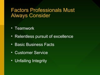 Factors Professionals Must
Always Consider
• Teamwork
• Relentless pursuit of excellence
• Basic Business Facts
• Customer Service
• Unfailing Integrity
 