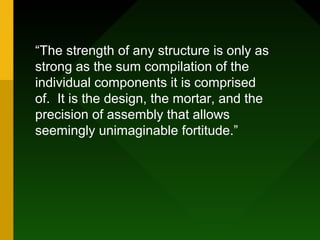 “The strength of any structure is only as
strong as the sum compilation of the
individual components it is comprised
of. It is the design, the mortar, and the
precision of assembly that allows
seemingly unimaginable fortitude.”
 