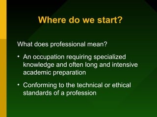 Where do we start?
What does professional mean?
• An occupation requiring specialized
knowledge and often long and intensive
academic preparation
• Conforming to the technical or ethical
standards of a profession
 