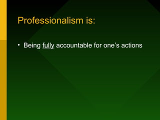 Professionalism is:
• Being fully accountable for one’s actions
 