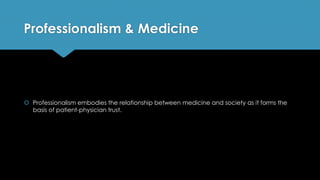 Professionalism & Medicine
 Professionalism embodies the relationship between medicine and society as it forms the
basis of patient-physician trust.
 