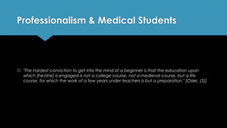 Professionalism & Medical Students
 "The hardest conviction to get into the mind of a beginner is that the education upon
which [he/she] is engaged is not a college course, not a medieval course, but a life
course, for which the work of a few years under teachers is but a preparation." [Osler, (5)]
 