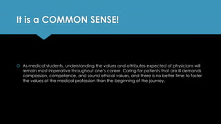 It is a COMMON SENSE!
 As medical students, understanding the values and attributes expected of physicians will
remain most imperative throughout one’s career. Caring for patients that are ill demands
compassion, competence, and sound ethical values, and there is no better time to foster
the values of the medical profession than the beginning of the journey.
 