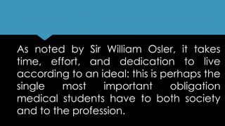As noted by Sir William Osler, it takes
time, effort, and dedication to live
according to an ideal: this is perhaps the
single most important obligation
medical students have to both society
and to the profession.
 