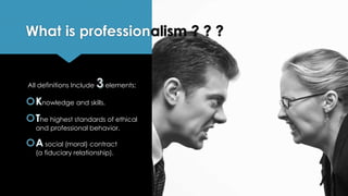 What is professionalism ? ? ?
All definitions Include elements:
nowledge and skills.
he highest standards of ethical
and professional behavior.
social (moral) contract
(a fiduciary relationship).
 