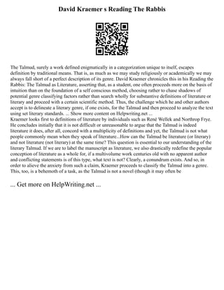 David Kraemer s Reading The Rabbis
The Talmud, surely a work defined enigmatically in a categorization unique to itself, escapes
definition by traditional means. That is, as much as we may study religiously or academically we may
always fall short of a perfect description of its genre. David Kraemer chronicles this in his Reading the
Rabbis: The Talmud as Literature, asserting that, as a student, one often proceeds more on the basis of
intuition than on the foundation of a self conscious method, choosing rather to chase shadows of
potential genre classifying factors rather than search wholly for substantive definitions of literature or
literary and proceed with a certain scientific method. Thus, the challenge which he and other authors
accept is to delineate a literary genre, if one exists, for the Talmud and then proceed to analyze the text
using set literary standards. ... Show more content on Helpwriting.net ...
Kraemer looks first to definitions of literature by individuals such as René Wellek and Northrop Frye.
He concludes initially that it is not difficult or unreasonable to argue that the Talmud is indeed
literature it does, after all, concord with a multiplicity of definitions and yet, the Talmud is not what
people commonly mean when they speak of literature...How can the Talmud be literature (or literary)
and not literature (not literary) at the same time? This question is essential to our understanding of the
literary Talmud. If we are to label the manuscript as literature, we also drastically redefine the popular
conception of literature as a whole for, if a multivolume work centuries old with no apparent author
and conflicting statements is of this type, what text is not? Clearly, a conundrum exists. And so, in
order to alieve the anxiety from such a claim, Kraemer proceeds to classify the Talmud into a genre.
This, too, is a behemoth of a task, as the Talmud is not a novel (though it may often be
... Get more on HelpWriting.net ...
 