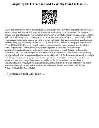 Comparing the Learnedness and Flexibility Found in Human...
Man s relationship with horses extends back thousands of years. They have impacted wars, provided
transportation, and improved farming techniques; all while being great companions for humans.
Though they play this pivotal role in human history, only a few studies have been conducted to help us
understand what they express through their vocalizations, and their ability to recognize individuals.
Horses encompass a wide array of verbal and nonverbal cues in their communication. Vocalizations
and body language can convey caller s sex, body size, identity, motivation, and physiological states
(Yeon, 2012, p.180). Horses are social creatures making the information encoded and decoded in
verbal and nonverbal communication extremely important within their social structures.
Vocal communication transmits information about horses state of mind; this can be done using a
combination of vocal and laryngeal sounds. Horses use 10 distinctive sounds when communicating
vocally and each of these express different meanings (Zlotnik, 2012). These distinct sounds are neighs
(whinnies), whispers, nickers, squeals, screams, groans, blows, snores, snorts, and roars. Snores,
blows, and snorts are unique in that they are used with the throat and nose not vocal cords.
Understanding these vocalizations is essential in revealing horse s motivation and improving horse
human relationships, as well as if these calls are referential, learned and can be used flexibly.
A study conducted by Yeon (2012)
... Get more on HelpWriting.net ...
 