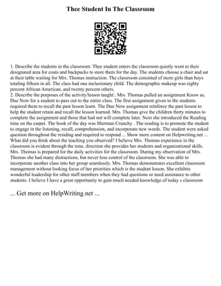 Thee Student In The Classroom
1. Describe the students in the classroom: Thee student enters the classroom quietly went to their
designated area for coats and backpacks to store them for the day. The students choose a chair and sat
at their table waiting for Mrs. Thomas instruction. The classroom consisted of more girls than boys
totaling fifteen in all. The class had one inclusionary child. The demographic makeup was eighty
percent African American, and twenty percent others.
2. Describe the purposes of the activity/lesson taught:. Mrs. Thomas pulled an assignment Know as,
Due Now for a student to pass out to the entire class. The first assignment given to the students
required them to recall the past lesson learn. The Due Now assignment reinforce the past lesson to
help the student retain and recall the lesson learned. Mrs. Thomas give the children thirty minutes to
complete the assignment and those that had not will complete later. Next she introduced the Reading
time on the carpet. The book of the day was Sherman Crunchy . The reading is to promote the student
to engage in the listening, recall, comprehension, and incorporate new words. The student were asked
question throughout the residing and required to respond ... Show more content on Helpwriting.net ...
What did you think about the teaching you observed? I believe Mrs. Thomas experience in the
classroom is evident through the tone, direction she provides her students and organizational skills.
Mrs. Thomas is prepared for the daily activities for the classroom. During my observation of Mrs.
Thomas she had many distractions, but never lose control of the classroom. She was able to
incorporate another class into her group seamlessly. Mrs. Thomas demonstrates excellent classroom
management without looking focus of her priorities which is the student lesson. She exhibits
wonderful leadership for other staff members when they had questions or need assistance to other
students. I believe I have a great opportunity to gain much needed knowledge of today s classroom
... Get more on HelpWriting.net ...
 