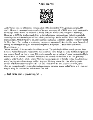 Andy Warhol
Andy Warhol was one of the most popular artists of his time in the 1960s, producing over 2,247
works. He was born under the name Andrew Warhola on August 6th of 1928 into a small apartment in
Pittsburgh, Pennsylvania. He was born to Andrej and Julia Warhola, the youngest of three boys.
However, in 1974 the family moved closer to their church and were dedicated Catholics, regularly
attending mass and observing their Eastern European heritage. Whilst a child, Warhol suffered from
many ailments. One of these was a neurological disorder called Sydenham s chorea, commonly called
St. Vitus dance. This resulted in involuntary movements, occasionally keeping him home from school.
During this time spent away, he would read magazines. His parents ... Show more content on
Helpwriting.net ...
Warhol s sexuality is known to be that of homosexual. The painting is of his romantic partner, John
Lennon. Warhol has several pieces of this man in various form, though the same dull facial expression
and glasses, though varying in color. This one in particular uses a variety of colors, most noticeably in
the line art of the artwork. This draws attention to the features and structure of his face, perfectly
captured under Warhol s artistic talent. While the man s expression is that of a resting face, the strong
use of varying colors from orange, to blue, to green, this jump around the color wheel provides
interest and character into the piece. His skin tone varies from the nine faces on the work, often
showing contrasting colors in each face painted, making each one unique and different in it s own way
despite being the same outline and the same face and
... Get more on HelpWriting.net ...
 