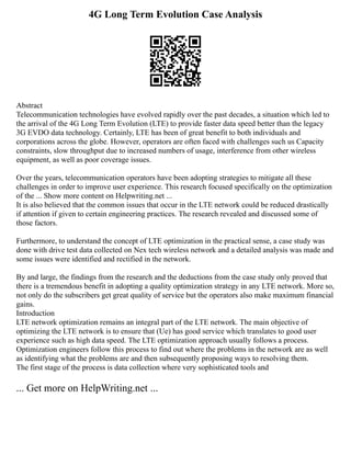 4G Long Term Evolution Case Analysis
Abstract
Telecommunication technologies have evolved rapidly over the past decades, a situation which led to
the arrival of the 4G Long Term Evolution (LTE) to provide faster data speed better than the legacy
3G EVDO data technology. Certainly, LTE has been of great benefit to both individuals and
corporations across the globe. However, operators are often faced with challenges such us Capacity
constraints, slow throughput due to increased numbers of usage, interference from other wireless
equipment, as well as poor coverage issues.
Over the years, telecommunication operators have been adopting strategies to mitigate all these
challenges in order to improve user experience. This research focused specifically on the optimization
of the ... Show more content on Helpwriting.net ...
It is also believed that the common issues that occur in the LTE network could be reduced drastically
if attention if given to certain engineering practices. The research revealed and discussed some of
those factors.
Furthermore, to understand the concept of LTE optimization in the practical sense, a case study was
done with drive test data collected on Nex tech wireless network and a detailed analysis was made and
some issues were identified and rectified in the network.
By and large, the findings from the research and the deductions from the case study only proved that
there is a tremendous benefit in adopting a quality optimization strategy in any LTE network. More so,
not only do the subscribers get great quality of service but the operators also make maximum financial
gains.
Introduction
LTE network optimization remains an integral part of the LTE network. The main objective of
optimizing the LTE network is to ensure that (Ue) has good service which translates to good user
experience such as high data speed. The LTE optimization approach usually follows a process.
Optimization engineers follow this process to find out where the problems in the network are as well
as identifying what the problems are and then subsequently proposing ways to resolving them.
The first stage of the process is data collection where very sophisticated tools and
... Get more on HelpWriting.net ...
 