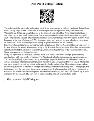 Non-Profit College Tuition
The only way to be successful and make a good living you must go to college, I ve heard that millions
time s during High School. Thousands of students graduate each year and apply to Universities.
Waiting to see if they are accepted or not to the school. Some attend For Profit Vocational college s
and other s go to Non profit Universities. But, with admission is tuition, that is a required to be paid
each semester for a student. The price of tuition has skyrocketed excessively throughout history. What
happened to the cost of education? Why is tuition rising, have schools become a business rather than
an institution? What is more significant money or graduation rates for the schools?
http://www.harvard.edu/about harvard/harvard glance/history There is Non profit Private University s
located all over the world. Students can study in the States or abroad overseas. Therefore, the very first
school constructed in America is in Cambridge, Massachusetts; Harvard is the oldest institution of ...
Show more content on Helpwriting.net ...
Using the reputation of the school, for their profit. For Profit, vocational colleges promise faulty
certifications with nine weeks of training. The Vocational school using aggressive recruiting ads on
TV, containing high job placement after graduation propaganda. Students are taking out loans for
college each year. The loans cover the tuition, but only if you sell your soul to your lender. Money lent
and spent towards overpricing tuition and expensive books and supplies. Money is spent everywhere
in schooling business. All forms of colleges are dipping their toe in the money pool. The high spike in
tuition rates over the past years show, money over morals. Higher education will always be around in
the world. In America and overseas prices will continue to drive up, and state officials will try to make
it cheaper for the student. The only way to succeed in life is to sell your soul and go to
... Get more on HelpWriting.net ...
 