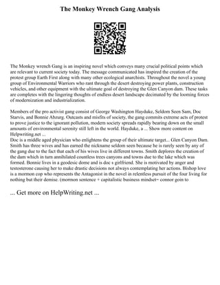 The Monkey Wrench Gang Analysis
The Monkey wrench Gang is an inspiring novel which conveys many crucial political points which
are relevant to current society today. The message communicated has inspired the creation of the
protest group Earth First along with many other ecological anarchists. Throughout the novel a young
group of Environmental Warriors who rant through the desert destroying power plants, construction
vehicles, and other equipment with the ultimate goal of destroying the Glen Canyon dam. These tasks
are completes with the lingering thoughts of endless desert landscape decimated by the looming forces
of modernization and industrialization.
Members of the pro activist gang consist of George Washington Hayduke, Seldom Seen Sam, Doc
Starvis, and Bonnie Abzurg. Outcasts and misfits of society, the gang commits extreme acts of protest
to prove justice to the ignorant pollution, modern society spreads rapidly bearing down on the small
amounts of environmental serenity still left in the world. Hayduke, a ... Show more content on
Helpwriting.net ...
Doc is a middle aged physician who enlightens the group of their ultimate target... Glen Canyon Dam.
Smith has three wives and has earned the nickname seldom seen because he is rarely seen by any of
the gang due to the fact that each of his wives live in different towns. Smith deplores the creation of
the dam which in turn annihilated countless trees canyons and towns due to the lake which was
formed. Bonnie lives in a geodesic dome and is doc s girlfriend. She is motivated by anger and
testosterone causing her to make drastic decisions not always contemplating her actions. Bishop love
is a mormon cop who represents the Antagonist in the novel in relentless pursuit of the four living for
nothing but their demise. (mormon sentence + capitalistic business mindset= connor goin to
... Get more on HelpWriting.net ...
 