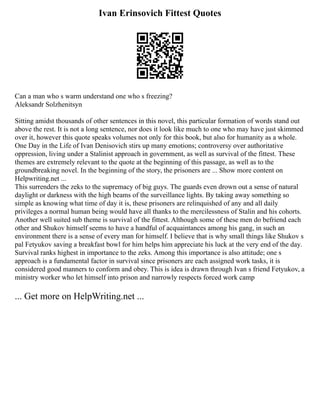 Ivan Erinsovich Fittest Quotes
Can a man who s warm understand one who s freezing?
Aleksandr Solzhenitsyn
Sitting amidst thousands of other sentences in this novel, this particular formation of words stand out
above the rest. It is not a long sentence, nor does it look like much to one who may have just skimmed
over it, however this quote speaks volumes not only for this book, but also for humanity as a whole.
One Day in the Life of Ivan Denisovich stirs up many emotions; controversy over authoritative
oppression, living under a Stalinist approach in government, as well as survival of the fittest. These
themes are extremely relevant to the quote at the beginning of this passage, as well as to the
groundbreaking novel. In the beginning of the story, the prisoners are ... Show more content on
Helpwriting.net ...
This surrenders the zeks to the supremacy of big guys. The guards even drown out a sense of natural
daylight or darkness with the high beams of the surveillance lights. By taking away something so
simple as knowing what time of day it is, these prisoners are relinquished of any and all daily
privileges a normal human being would have all thanks to the mercilessness of Stalin and his cohorts.
Another well suited sub theme is survival of the fittest. Although some of these men do befriend each
other and Shukov himself seems to have a handful of acquaintances among his gang, in such an
environment there is a sense of every man for himself. I believe that is why small things like Shukov s
pal Fetyukov saving a breakfast bowl for him helps him appreciate his luck at the very end of the day.
Survival ranks highest in importance to the zeks. Among this importance is also attitude; one s
approach is a fundamental factor in survival since prisoners are each assigned work tasks, it is
considered good manners to conform and obey. This is idea is drawn through Ivan s friend Fetyukov, a
ministry worker who let himself into prison and narrowly respects forced work camp
... Get more on HelpWriting.net ...
 