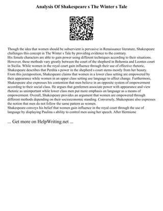 Analysis Of Shakespeare s The Winter s Tale
Though the idea that women should be subservient is pervasive in Renaissance literature, Shakespeare
challenges this concept in The Winter s Tale by providing evidence to the contrary.
His female characters are able to gain power using different techniques according to their situations.
However, these methods vary greatly between the court of the shepherd in Bohemia and Leontes court
in Sicilia. While women in the royal court gain influence through their use of effective rhetoric,
Shakespeare describes that Perdita s power in the shepherd s court stems mostly from her beauty.
From this juxtaposition, Shakespeare claims that women in a lower class setting are empowered by
their appearance while women in an upper class setting use language to affect change. Furthermore,
Shakespeare also expresses his contention that men believe in an opposite system of empowerment
according to their social class. He argues that gentlemen associate power with appearance and view
rhetoric as unimportant while lower class men put more emphasis on language as a means of
empowerment. Overall, Shakespeare provides an argument that women are empowered through
different methods depending on their socioeconomic standing. Conversely, Shakespeare also expresses
the notion that men do not follow the same pattern as women.
Shakespeare conveys his belief that women gain influence in the royal court through the use of
language by displaying Paulina s ability to control men using her speech. After Hermione
... Get more on HelpWriting.net ...
 