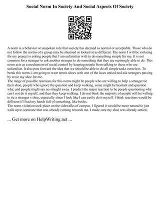 Social Norm In Society And Social Aspects Of Society
A norm is a behavior or unspoken rule that society has deemed as normal or acceptable. Those who do
not follow the norms of a group may be shunned or looked at as different. The norm I will be violating
for my project is asking people that I am unfamiliar with to do something simple for me. It is not
common for a stranger to ask another stranger to do something that they are seemingly able to do. This
norm acts as a mechanism of social control by keeping people from talking to those who are
unfamiliar. It also puts forward the idea that we should be able to do all simple tasks ourselves. To
break this norm, I am going to wear tennis shoes with one of the laces untied and ask strangers passing
by to tie my shoe for me.
The range of possible reactions for this norm might be people who are willing to help a stranger tie
their shoe, people who ignore the question and keep walking, some might be hesitant and question
why, and people might say no straight away. I predict the major reaction to be people questioning why
can I not do it myself, and then they keep walking. I do not think the majority of people will be willing
to tie a stranger s shoe, especially since I look like I can easily do it myself. I think reactions would be
different if I had my hands full of something, like books.
The norm violation took place on the sidewalks of campus. I figured it would be more natural to just
walk up to someone that was already coming towards me. I made sure my shoe was already untied,
... Get more on HelpWriting.net ...
 