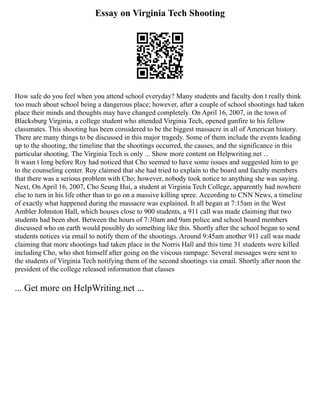 Essay on Virginia Tech Shooting
How safe do you feel when you attend school everyday? Many students and faculty don t really think
too much about school being a dangerous place; however, after a couple of school shootings had taken
place their minds and thoughts may have changed completely. On April 16, 2007, in the town of
Blacksburg Virginia, a college student who attended Virginia Tech, opened gunfire to his fellow
classmates. This shooting has been considered to be the biggest massacre in all of American history.
There are many things to be discussed in this major tragedy. Some of them include the events leading
up to the shooting, the timeline that the shootings occurred, the causes, and the significance in this
particular shooting. The Virginia Tech is only ... Show more content on Helpwriting.net ...
It wasn t long before Roy had noticed that Cho seemed to have some issues and suggested him to go
to the counseling center. Roy claimed that she had tried to explain to the board and faculty members
that there was a serious problem with Cho; however, nobody took notice to anything she was saying.
Next, On April 16, 2007, Cho Seung Hui, a student at Virginia Tech College, apparently had nowhere
else to turn in his life other than to go on a massive killing spree. According to CNN News, a timeline
of exactly what happened during the massacre was explained. It all began at 7:15am in the West
Ambler Johnston Hall, which houses close to 900 students, a 911 call was made claiming that two
students had been shot. Between the hours of 7:30am and 9am police and school board members
discussed who on earth would possibly do something like this. Shortly after the school began to send
students notices via email to notify them of the shootings. Around 9:45am another 911 call was made
claiming that more shootings had taken place in the Norris Hall and this time 31 students were killed
including Cho, who shot himself after going on the viscous rampage. Several messages were sent to
the students of Virginia Tech notifying them of the second shootings via email. Shortly after noon the
president of the college released information that classes
... Get more on HelpWriting.net ...
 