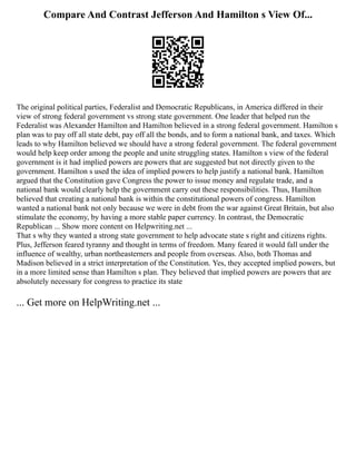 Compare And Contrast Jefferson And Hamilton s View Of...
The original political parties, Federalist and Democratic Republicans, in America differed in their
view of strong federal government vs strong state government. One leader that helped run the
Federalist was Alexander Hamilton and Hamilton believed in a strong federal government. Hamilton s
plan was to pay off all state debt, pay off all the bonds, and to form a national bank, and taxes. Which
leads to why Hamilton believed we should have a strong federal government. The federal government
would help keep order among the people and unite struggling states. Hamilton s view of the federal
government is it had implied powers are powers that are suggested but not directly given to the
government. Hamilton s used the idea of implied powers to help justify a national bank. Hamilton
argued that the Constitution gave Congress the power to issue money and regulate trade, and a
national bank would clearly help the government carry out these responsibilities. Thus, Hamilton
believed that creating a national bank is within the constitutional powers of congress. Hamilton
wanted a national bank not only because we were in debt from the war against Great Britain, but also
stimulate the economy, by having a more stable paper currency. In contrast, the Democratic
Republican ... Show more content on Helpwriting.net ...
That s why they wanted a strong state government to help advocate state s right and citizens rights.
Plus, Jefferson feared tyranny and thought in terms of freedom. Many feared it would fall under the
influence of wealthy, urban northeasterners and people from overseas. Also, both Thomas and
Madison believed in a strict interpretation of the Constitution. Yes, they accepted implied powers, but
in a more limited sense than Hamilton s plan. They believed that implied powers are powers that are
absolutely necessary for congress to practice its state
... Get more on HelpWriting.net ...
 