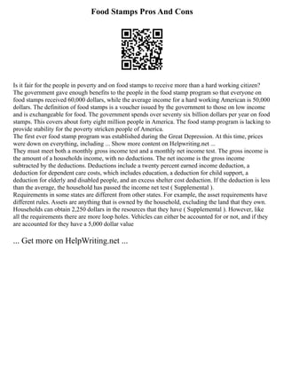 Food Stamps Pros And Cons
Is it fair for the people in poverty and on food stamps to receive more than a hard working citizen?
The government gave enough benefits to the people in the food stamp program so that everyone on
food stamps received 60,000 dollars, while the average income for a hard working American is 50,000
dollars. The definition of food stamps is a voucher issued by the government to those on low income
and is exchangeable for food. The government spends over seventy six billion dollars per year on food
stamps. This covers about forty eight million people in America. The food stamp program is lacking to
provide stability for the poverty stricken people of America.
The first ever food stamp program was established during the Great Depression. At this time, prices
were down on everything, including ... Show more content on Helpwriting.net ...
They must meet both a monthly gross income test and a monthly net income test. The gross income is
the amount of a households income, with no deductions. The net income is the gross income
subtracted by the deductions. Deductions include a twenty percent earned income deduction, a
deduction for dependent care costs, which includes education, a deduction for child support, a
deduction for elderly and disabled people, and an excess shelter cost deduction. If the deduction is less
than the average, the household has passed the income net test ( Supplemental ).
Requirements in some states are different from other states. For example, the asset requirements have
different rules. Assets are anything that is owned by the household, excluding the land that they own.
Households can obtain 2,250 dollars in the resources that they have ( Supplemental ). However, like
all the requirements there are more loop holes. Vehicles can either be accounted for or not, and if they
are accounted for they have a 5,000 dollar value
... Get more on HelpWriting.net ...
 