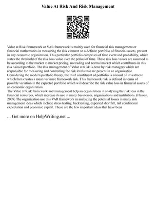 Value At Risk And Risk Management
Value at Risk Framework or VAR framework is mainly used for financial risk management or
financial mathematics in measuring the risk element on a definite portfolio of financial assets, present
in any economic organization. This particular portfolio comprises of time event and probability, which
states the threshold of the risk loss value over the period of time. These risk loss values are assumed to
be according to the market to market pricing, no trading and normal market which contributes in this
risk valued portfolio. The risk management of Value at Risk is done by risk managers which are
responsible for measuring and controlling the risk levels that are present in an organization.
Considering the modern portfolio theory, the third constituent of portfolio is amount of investment
which then creates a mean variance framework risk. This framework risk is defined in terms of
possible variation in the expected portfolio which will describe the risk value loss in financial assets of
an economic organization.
The Value at Risk framework and management help an organization in analyzing the risk loss in the
financial resources, which increase its use in many businesses, organizations and institutions. (Hassan,
2009) The organization use this VAR framework in analyzing the potential losses in many risk
management ideas which include stress testing, backtesting, expected shortfall, tail conditional
expectation and economic capital. These are the few important ideas that have been
... Get more on HelpWriting.net ...
 
