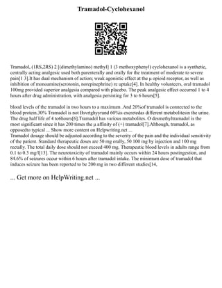 Tramadol-Cyclohexanol
Tramadol, (1RS,2RS) 2 [(dimethylamino) methyl] 1 (3 methoxyphenyl) cyclohexanol is a synthetic,
centrally acting analgesic used both parenterally and orally for the treatment of moderate to severe
pain[1 3].It has dual mechanism of action; weak agonistic effect at the μ opioid receptor, as well as
inhibition of monoamine(serotonin, norepinephrine) re uptake[4]. In healthy volunteers, oral tramadol
100mg provided superior analgesia compared with placebo. The peak analgesic effect occurred 1 to 4
hours after drug administration, with analgesia persisting for 3 to 6 hours[5].
blood levels of the tramadol in two hours to a maximum .And 20%of tramadol is connected to the
blood protein.30% Tramadol is not Bsvrtghyyrand 60%is excretedas different metabolitesin the urine.
The drug half life of 4 to6hours[6].Tramadol has various metabolites. O desmethyltramadol is the
most significant since it has 200 times the μ affinity of (+) tramadol[7].Although, tramadol, as
opposedto typical ... Show more content on Helpwriting.net ...
Tramadol dosage should be adjusted according to the severity of the pain and the individual sensitivity
of the patient. Standard therapeutic doses are 50 mg orally, 50 100 mg by injection and 100 mg
rectally. The total daily dose should not exceed 400 mg. Therapeutic blood levels in adults range from
0.1 to 0.3 mg/l[13]. The neurotoxicity of tramadol mainly occurs within 24 hours postingestion, and
84.6% of seizures occur within 6 hours after tramadol intake. The minimum dose of tramadol that
induces seizure has been reported to be 200 mg in two different studies[14,
... Get more on HelpWriting.net ...
 