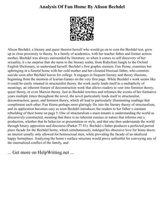 Analysis Of Fun Home By Alison Bechdel
Alison Bechdel, a literary and queer theorist herself who would go on to coin the Bechdel test, grew
up in close proximity to theory. In a family of academics, with her teacher father and former actress
mother, Bechdel was always surrounded by literature, so when it comes to self discovery of her
sexuality, it s no surprise that she turns to the literary realm, from Rubyfruit Jungle to the Oxford
English Dictionary, to understand herself. Bechdel s first graphic memoir, Fun Home, examines her
upbringing in a funeral home with her cold mother and her closeted bisexual father, who commits
suicide soon after Bechdel leaves for college. It engages in frequent literary and theory illusions,
beginning from the mention of Icarian Games on the very first page. While Bechdel s work seems like
it could be easily situated in structuralist theory, the work easily lends itself to a multiplicity of
meanings, an inherent feature of deconstruction work that allows readers to veer into feminist theory,
queer theory, or even Marxist theory. Just as Bechdel rewrites and reframes the events of her formative
years multiple times throughout the novel, the novel particularly lends itself to structuralist,
deconstruction, queer, and feminist theory, which all lead to particularly illuminating readings that
compliment each other. Fun Home perhaps most glaringly fits into the literary theory of structuralism,
and its application becomes easy as soon Bechdel introduces the readers to her father s constant
rebuilding of their home on page 5. One of structuralism s main tenants is understanding the world as
discursively constructed, meaning that there is no inherent essence or nature that informs one s
production, whether that be behavior or presentation or style, and that one then understands the world
through binary opposition and discourse (Parker 77 81). Bechdel s father produces a perfected period
piece facade for the Bechdel home, which simultaneously indulged his obsessive love for home decor,
an interest usually only allowed for homosexual men, while providing the facade of an idealized
happy homeplace. Analyzing the home s surface structure would prove unfruitful for conveying any of
the internalized conflict of the family, and
... Get more on HelpWriting.net ...
 