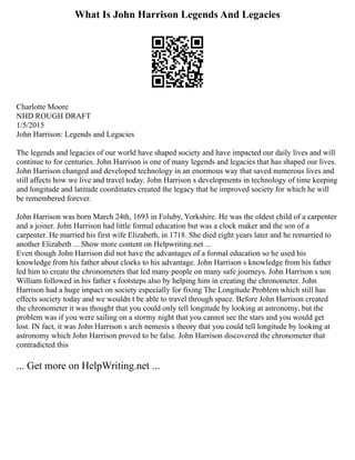 What Is John Harrison Legends And Legacies
Charlotte Moore
NHD ROUGH DRAFT
1/5/2015
John Harrison: Legends and Legacies
The legends and legacies of our world have shaped society and have impacted our daily lives and will
continue to for centuries. John Harrison is one of many legends and legacies that has shaped our lives.
John Harrison changed and developed technology in an enormous way that saved numerous lives and
still affects how we live and travel today. John Harrison s developments in technology of time keeping
and longitude and latitude coordinates created the legacy that he improved society for which he will
be remembered forever.
John Harrison was born March 24th, 1693 in Foluby, Yorkshire. He was the oldest child of a carpenter
and a joiner. John Harrison had little formal education but was a clock maker and the son of a
carpenter. He married his first wife Elizabeth, in 1718. She died eight years later and he remarried to
another Elizabeth ... Show more content on Helpwriting.net ...
Even though John Harrison did not have the advantages of a formal education so he used his
knowledge from his father about clocks to his advantage. John Harrison s knowledge from his father
led him to create the chronometers that led many people on many safe journeys. John Harrison s son
William followed in his father s footsteps also by helping him in creating the chronometer. John
Harrison had a huge impact on society especially for fixing The Longitude Problem which still has
effects society today and we wouldn t be able to travel through space. Before John Harrison created
the chronometer it was thought that you could only tell longitude by looking at astronomy, but the
problem was if you were sailing on a stormy night that you cannot see the stars and you would get
lost. IN fact, it was John Harrison s arch nemesis s theory that you could tell longitude by looking at
astronomy which John Harrison proved to be false. John Harrison discovered the chronometer that
contradicted this
... Get more on HelpWriting.net ...
 