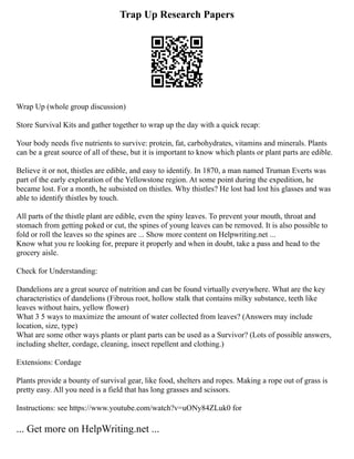 Trap Up Research Papers
Wrap Up (whole group discussion)
Store Survival Kits and gather together to wrap up the day with a quick recap:
Your body needs five nutrients to survive: protein, fat, carbohydrates, vitamins and minerals. Plants
can be a great source of all of these, but it is important to know which plants or plant parts are edible.
Believe it or not, thistles are edible, and easy to identify. In 1870, a man named Truman Everts was
part of the early exploration of the Yellowstone region. At some point during the expedition, he
became lost. For a month, he subsisted on thistles. Why thistles? He lost had lost his glasses and was
able to identify thistles by touch.
All parts of the thistle plant are edible, even the spiny leaves. To prevent your mouth, throat and
stomach from getting poked or cut, the spines of young leaves can be removed. It is also possible to
fold or roll the leaves so the spines are ... Show more content on Helpwriting.net ...
Know what you re looking for, prepare it properly and when in doubt, take a pass and head to the
grocery aisle.
Check for Understanding:
Dandelions are a great source of nutrition and can be found virtually everywhere. What are the key
characteristics of dandelions (Fibrous root, hollow stalk that contains milky substance, teeth like
leaves without hairs, yellow flower)
What 3 5 ways to maximize the amount of water collected from leaves? (Answers may include
location, size, type)
What are some other ways plants or plant parts can be used as a Survivor? (Lots of possible answers,
including shelter, cordage, cleaning, insect repellent and clothing.)
Extensions: Cordage
Plants provide a bounty of survival gear, like food, shelters and ropes. Making a rope out of grass is
pretty easy. All you need is a field that has long grasses and scissors.
Instructions: see https://www.youtube.com/watch?v=uONy84ZLuk0 for
... Get more on HelpWriting.net ...
 