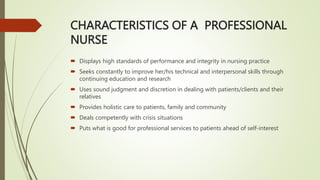CHARACTERISTICS OF A PROFESSIONAL
NURSE
 Displays high standards of performance and integrity in nursing practice
 Seeks constantly to improve her/his technical and interpersonal skills through
continuing education and research
 Uses sound judgment and discretion in dealing with patients/clients and their
relatives
 Provides holistic care to patients, family and community
 Deals competently with crisis situations
 Puts what is good for professional services to patients ahead of self-interest
 