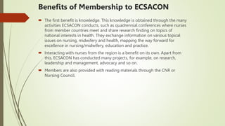 Benefits of Membership to ECSACON
 The first benefit is knowledge. This knowledge is obtained through the many
activities ECSACON conducts, such as quadrennial conferences where nurses
from member countries meet and share research finding on topics of
national interests in health. They exchange information on various topical
issues on nursing, midwifery and health, mapping the way forward for
excellence in nursing/midwifery, education and practice.
 Interacting with nurses from the region is a benefit on its own. Apart from
this, ECSACON has conducted many projects, for example, on research,
leadership and management, advocacy and so on.
 Members are also provided with reading materials through the CNR or
Nursing Council.
 