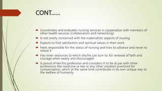 CONT……
 Coordinates and evaluates nursing services in cooperation with members of
other health services (collaboration and networking)
 Is not overly concerned with the materialistic aspects of nursing
 Expects to find satisfaction and spiritual values in their work
 Feels responsible for the status of nursing and tries to advance and never to
retard it
 Has inner resources to which she/he can turn to, for renewal of faith and
courage when weary and discouraged
 Is proud of her/his profession and considers it to be at par with other
professions like medicine or law or any other vocation practiced for
compensation, which at the same time contributes in its own unique way to
the welfare of humanity
 