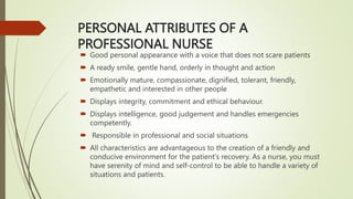 PERSONAL ATTRIBUTES OF A
PROFESSIONAL NURSE
 Good personal appearance with a voice that does not scare patients
 A ready smile, gentle hand, orderly in thought and action
 Emotionally mature, compassionate, dignified, tolerant, friendly,
empathetic and interested in other people
 Displays integrity, commitment and ethical behaviour.
 Displays intelligence, good judgement and handles emergencies
competently.
 Responsible in professional and social situations
 All characteristics are advantageous to the creation of a friendly and
conducive environment for the patient's recovery. As a nurse, you must
have serenity of mind and self-control to be able to handle a variety of
situations and patients.
 
