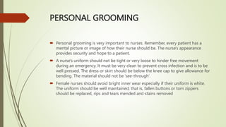 PERSONAL GROOMING
 Personal grooming is very important to nurses. Remember, every patient has a
mental picture or image of how their nurse should be. The nurse's appearance
provides security and hope to a patient.
 A nurse's uniform should not be tight or very loose to hinder free movement
during an emergency. It must be very clean to prevent cross infection and is to be
well pressed. The dress or skirt should be below the knee cap to give allowance for
bending. The material should not be 'see-through'.
 Female nurses should avoid bright inner wear especially if their uniform is white.
The uniform should be well maintained, that is, fallen buttons or torn zippers
should be replaced, rips and tears mended and stains removed
 