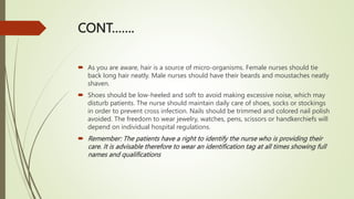 CONT…….
 As you are aware, hair is a source of micro-organisms. Female nurses should tie
back long hair neatly. Male nurses should have their beards and moustaches neatly
shaven.
 Shoes should be low-heeled and soft to avoid making excessive noise, which may
disturb patients. The nurse should maintain daily care of shoes, socks or stockings
in order to prevent cross infection. Nails should be trimmed and colored nail polish
avoided. The freedom to wear jewelry, watches, pens, scissors or handkerchiefs will
depend on individual hospital regulations.
 Remember: The patients have a right to identify the nurse who is providing their
care. It is advisable therefore to wear an identification tag at all times showing full
names and qualifications
 