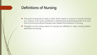 Definitions of Nursing
 The word nursing has its roots in Latin, which means to nurture or nourish. Nursing
as a science, an art and a profession is experiencing evolutional growth of its own;
time to time sociocultural changes have shaped the profession of nursing.
 Thoughts on the caring nature of nursing are reflected in many nursing leaders’
definitions of nursing.
 