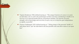 Cont,
 Virginia Henderson 1960, defined nursing as “The unique Function of a nurse is to assist
an individual, sick or well in the performance of those activities contributing to health or its
recovery (or to peaceful death) that he will perform unaided, if he had the necessary
strength, will or knowledge and to do this in such a way as to help him gain independence
as rapidly as possible”
 Florence Nightingale 1859, defined nursing as “ Taking charge of the personal ‘health’ of
individuals and to ‘put’ the individual in the best possible state and allow nature to act upon
him”
 