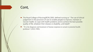 Cont,
 The Royal Collage of Nursing(RCN) 2003, defined nursing as “ The use of clinical
judgement in the provision of care to enable people to improve, maintain or
recover health, to cope with health problems and to achieve the best possible
quality of life, whatever their disease or disability ,until death”
 “It is the diagnosis and treatment of human responses to actual or potential health
problems” (ANA 1980).
 