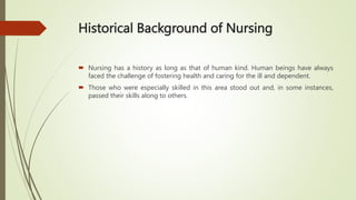 Historical Background of Nursing
 Nursing has a history as long as that of human kind. Human beings have always
faced the challenge of fostering health and caring for the ill and dependent.
 Those who were especially skilled in this area stood out and, in some instances,
passed their skills along to others.
 
