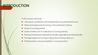 INTRODUCTION
In this unit you will cover:
 Nursing as a profession and characteristics of a professional nurse,
 Historical background of nursing in the world and in Kenya.
 Scope of nursing practice
 Codes of ethics and its implication to nursing practice,
 Nursing Professional organizations locally, regionally and internationally,
 The legal aspects of nursing in kenya; laws of Kenya, NCK e.t.c
 Professionalism and accountability in nursing practice.
 