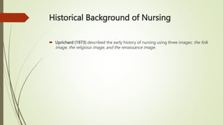Historical Background of Nursing
 Uprichard (1973) described the early history of nursing using three images: the folk
image, the religious image, and the renaissance image.
 