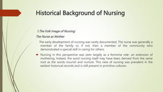 Historical Background of Nursing
1.The Folk Image of Nursing:
The Nurse as Mother
The early development of nursing was rarely documented, The nurse was generally a
member of the family or, if not, then a member of the community who
demonstrated a special skill in caring for others.
 Nursing in this perspective was seen largely as a feminine role- an extension of
mothering. Indeed, the word nursing itself may have been derived from the same
root as the words nourish and nurture. This view of nursing was prevalent in the
earliest historical records and is still present in primitive cultures.
 