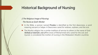 Historical Background of Nursing
2.The Religious Image of Nursing:
The Nurse as God’s Worker
 In the Bible, a woman named Phoebe is identified as the first deaconess, a word
meaning servant or helper. A Deaconess cared for widows, orphans, and the sick.
 The Muslim religion has a similar tradition of service to others in the name of God.
Rofiada al Islamiah, one of the wives of Mohammed who cared for the sick and
injured, is considered the mother of nursing in the Mideastern Muslim countries
 