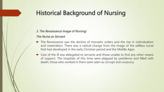 Historical Background of Nursing
3. The Renaissance Image of Nursing:
The Nurse as Servant
 The Renaissance saw the decline of monastic orders and the rise in individualism
and materialism. There was a radical change from the image of the selfless nurse
that had developed in the early Christian period and the Middle Ages.
 Care of the ill was delegated to servants and those unable to find any other means
of support. The hospitals of this time were plagued by pestilence and filled with
death; those who worked in them were seen as corrupt and unsavory.
 