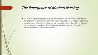 The Emergence of Modern Nursing
 As human needs expanded, nursing development broadened; its interest and
functions through the social climates created by religious ideologies, economic
development, industrial revolutions, wars, crusades, and education. In this way
modern nursing was born. The intellectual revolution of the 18th and 19th
centuries led to a scientific revolution.
 