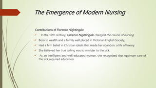 The Emergence of Modern Nursing
Contributions of Florence Nightingale
 In the 19th century, Florence Nightingale changed the course of nursing
 Born to wealth and a family well placed in Victorian English Society,
 Had a firm belief in Christian ideals that made her abandon a life of luxury.
 She believed her true calling was to minister to the sick.
 As an intelligent and well educated woman, she recognized that optimum care of
the sick required education.
 