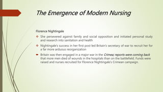 The Emergence of Modern Nursing
Florence Nightingale
 She persevered against family and social opposition and initiated personal study
and research into sanitation and health
 Nightingale’s success in her first post led Britain’s secretary of war to recruit her for
a far more arduous reorganization
 Britain was then engaged in a major war in the Crimea; reports were coming back
that more men died of wounds in the hospitals than on the battlefield. Funds were
raised and nurses recruited for Florence Nightingale’s Crimean campaign.
 