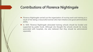 Contributions of Florence Nightingale
 Florence Nightingale carried out the organization of nursing work and training as a
result of her being a resourceful woman who had initiative and good administrative
ability.
 In 1859, Florence Nightingale advocated training schools should be funded and
supported by public funds. Although she thought the schools should be closely
associated with hospitals, she also believed that they should be administered
separately
 