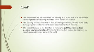 Cont’
 The requirement to be considered for training as a nurse was that any woman
intending to take the training should be sober, honest and truthful.
 The training process consisted of how to manage helpless patients, make beds,
bandaging and how to make and record observations of sick patients.
 She also contributed to the definition of nursing “to put the patient in best
possible way for nature to act." Since her time modern nursing development has
rapidly occurred in many parts of the world
 