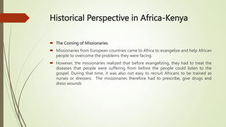Historical Perspective in Africa-Kenya
 The Coming of Missionaries
 Missionaries from European countries came to Africa to evangelize and help African
people to overcome the problems they were facing.
 However, the missionaries realized that before evangelizing, they had to treat the
diseases that people were suffering from before the people could listen to the
gospel. During that time, it was also not easy to recruit Africans to be trained as
nurses or dressers. The missionaries therefore had to prescribe, give drugs and
dress wounds
 